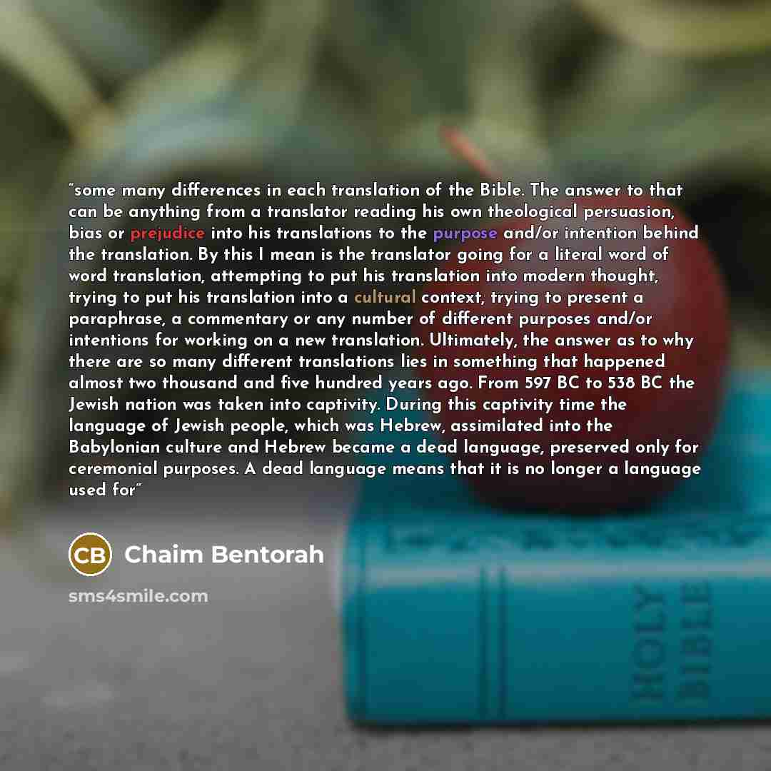 “some many differences in each translation of the Bible. The answer to that can be anything from a translator reading his own theological persuasion, bias or prejudice into his translations to the purpose and/or intention behind the translation. By this I mean is the translator going for a literal…” quote by Chaim Bentorah