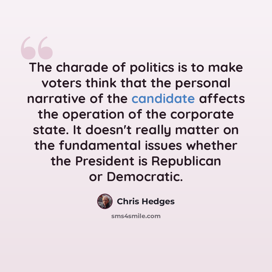 “The charade of politics is to make voters think that the personal narrative of the candidate affects the operation of the corporate state. It doesn't really matter on the fundamental issues whether the President is Republican or Democratic.” quote by Chris Hedges