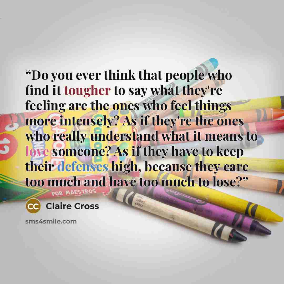 “Do you ever think that people who find it tougher to say what they're feeling are the ones who feel things more intensely? As if they're the ones who really understand what it means to love someone? As if they have to keep their defenses high, because they care too much and have too much to lose?” quote by Claire Cross