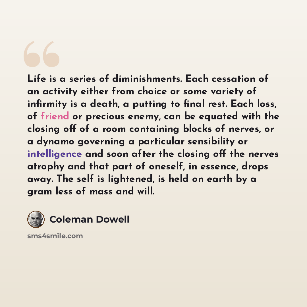“Life is a series of diminishments. Each cessation of an activity either from choice or some variety of infirmity is a death, a putting to final rest. Each loss, of friend or precious enemy, can be equated with the closing off of a room containing blocks of nerves, or a dynamo governing a…” quote by Coleman Dowell