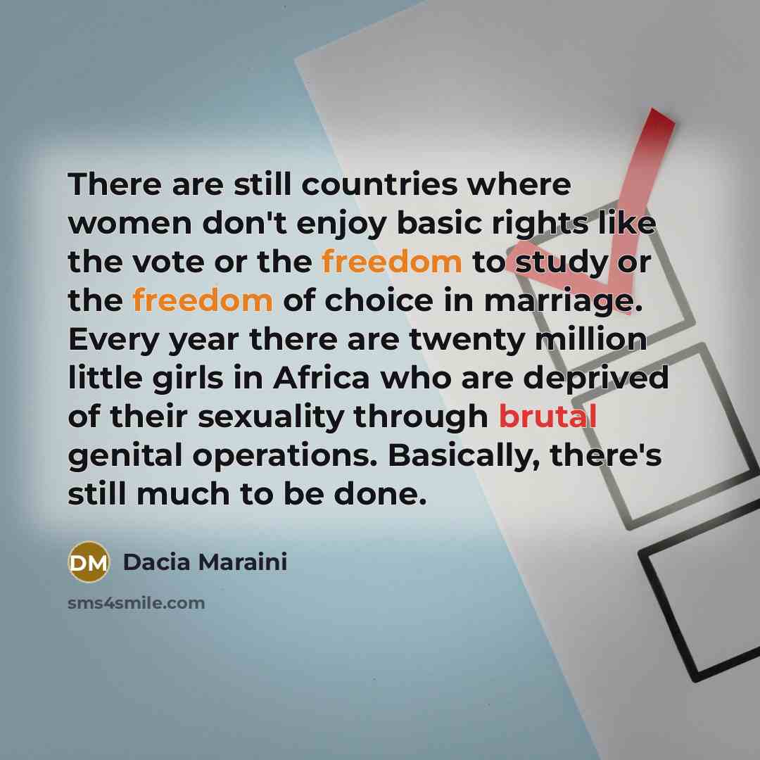 “There are still countries where women don't enjoy basic rights like the vote or the freedom to study or the freedom of choice in marriage. Every year there are twenty million little girls in Africa who are deprived of their sexuality through brutal genital operations. Basically, there's still much…” quote by Dacia Maraini