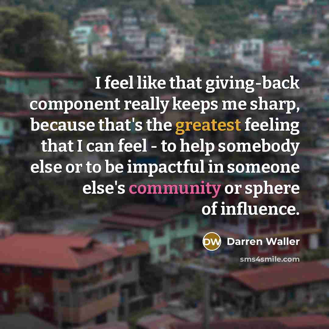 “I feel like that giving-back component really keeps me sharp, because that's the greatest feeling that I can feel - to help somebody else or to be impactful in someone else's community or sphere of influence.” quote by Darren Waller