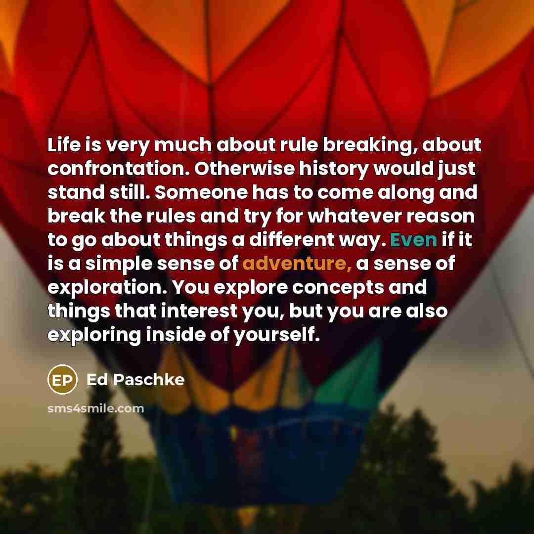 “Life is very much about rule breaking, about confrontation. Otherwise history would just stand still. Someone has to come along and break the rules and try for whatever reason to go about things a different way. Even if it is a simple sense of adventure, a sense of exploration. You explore…” quote by Ed Paschke