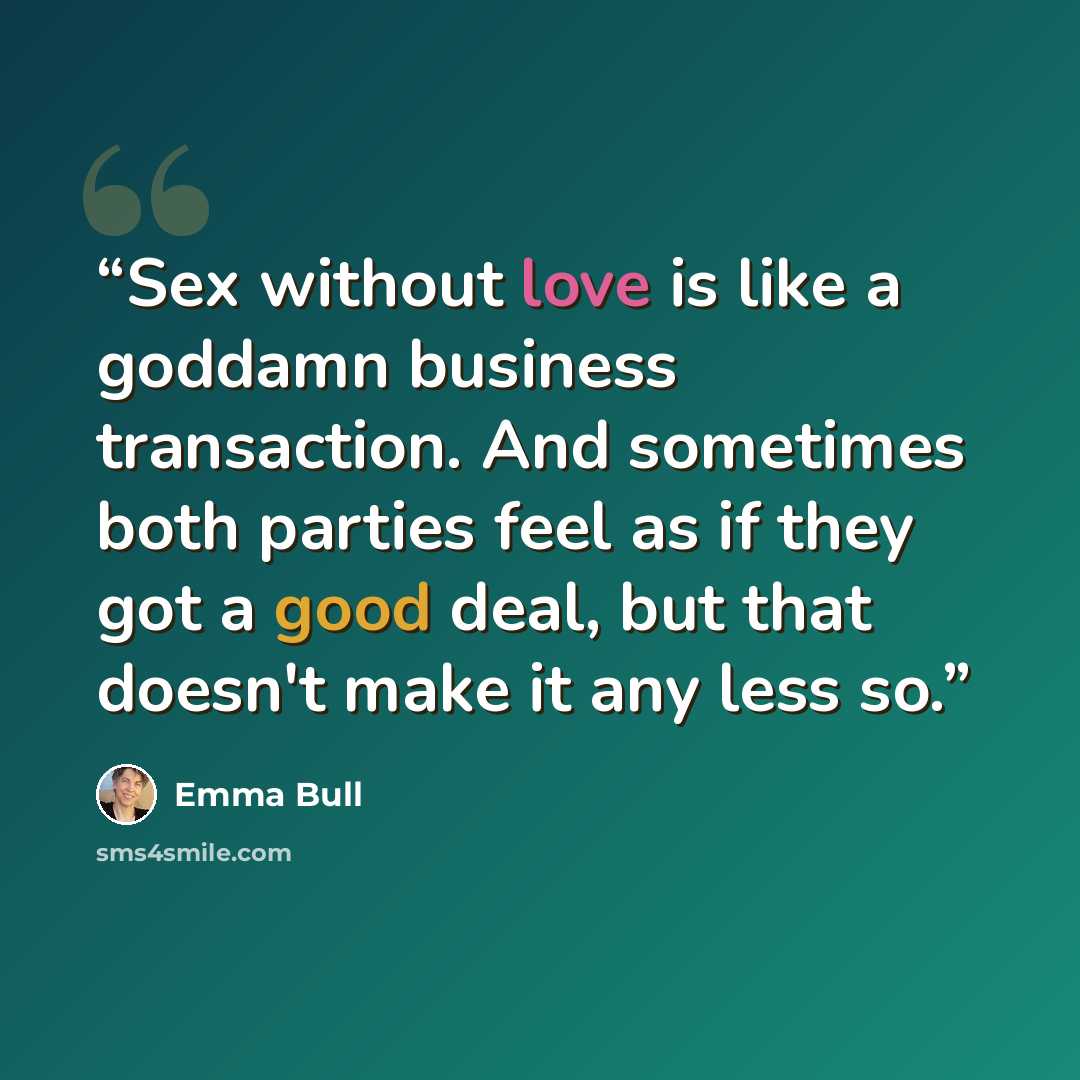 “Sex without love is like a goddamn business transaction. And sometimes both parties feel as if they got a good deal, but that doesn't make it any less so.” quote by Emma Bull