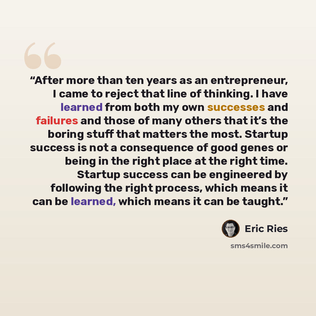 “After more than ten years as an entrepreneur, I came to reject that line of thinking. I have learned from both my own successes and failures and those of many others that it’s the boring stuff that matters the most. Startup success is not a consequence of good genes or being in the right place at…” quote by Eric Ries