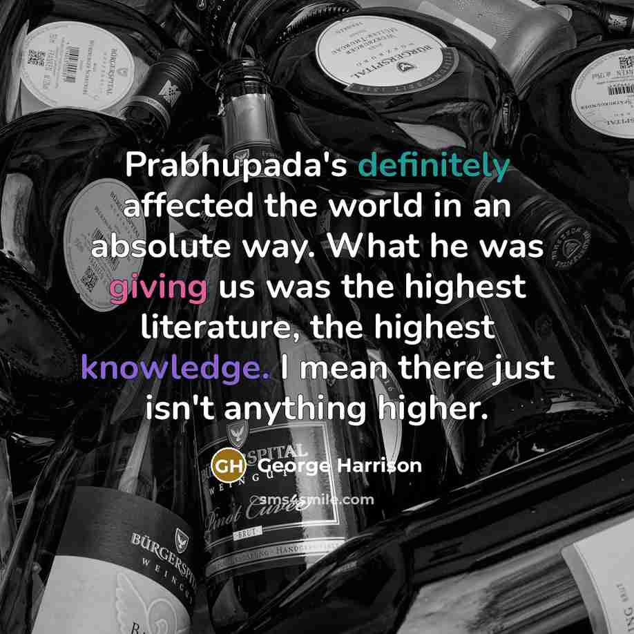 “Prabhupada's definitely affected the world in an absolute way. What he was giving us was the highest literature, the highest knowledge. I mean there just isn't anything higher.” quote by George Harrison