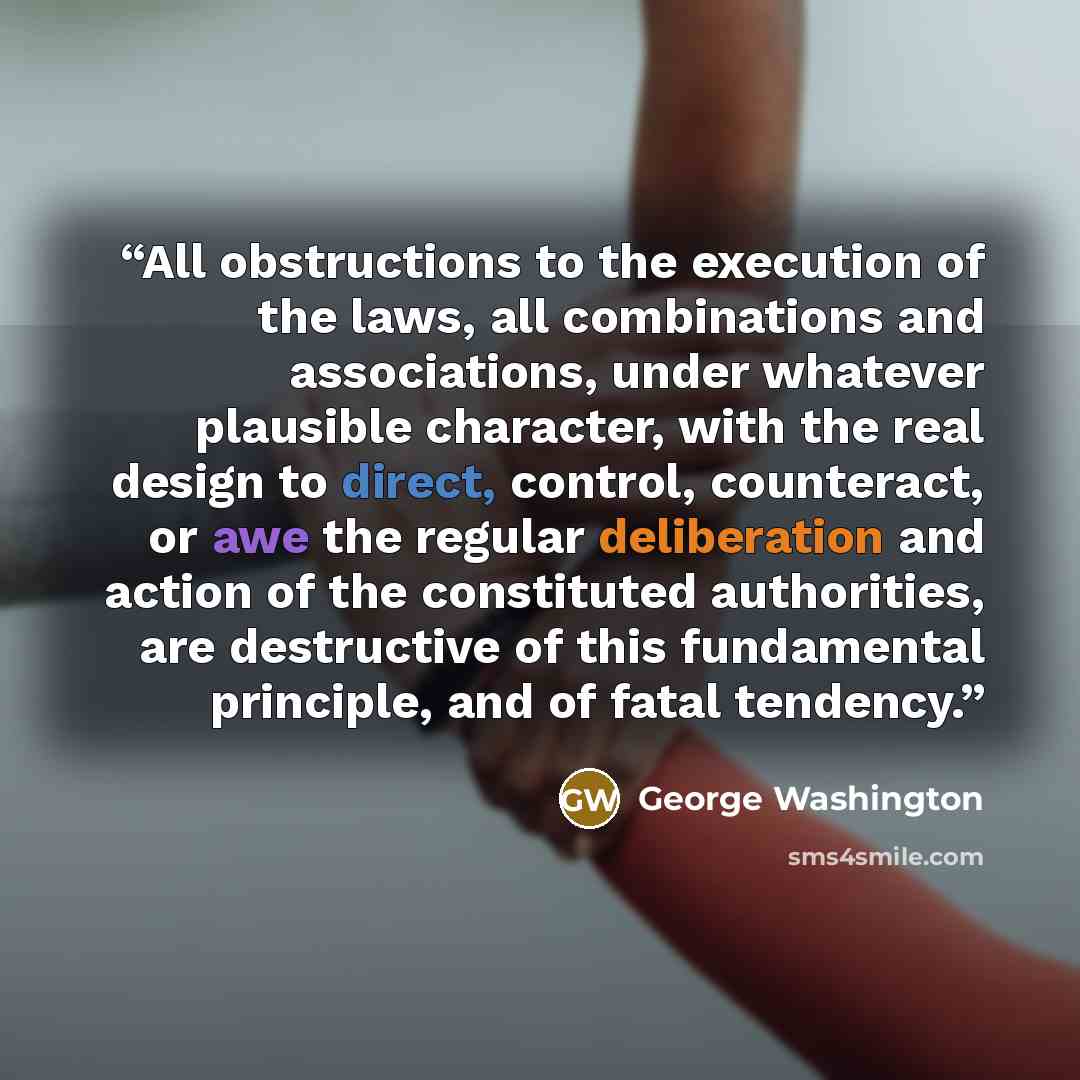 “All obstructions to the execution of the laws, all combinations and associations, under whatever plausible character, with the real design to direct, control, counteract, or awe the regular deliberation and action of the constituted authorities, are destructive of this fundamental principle, and…” quote by George Washington