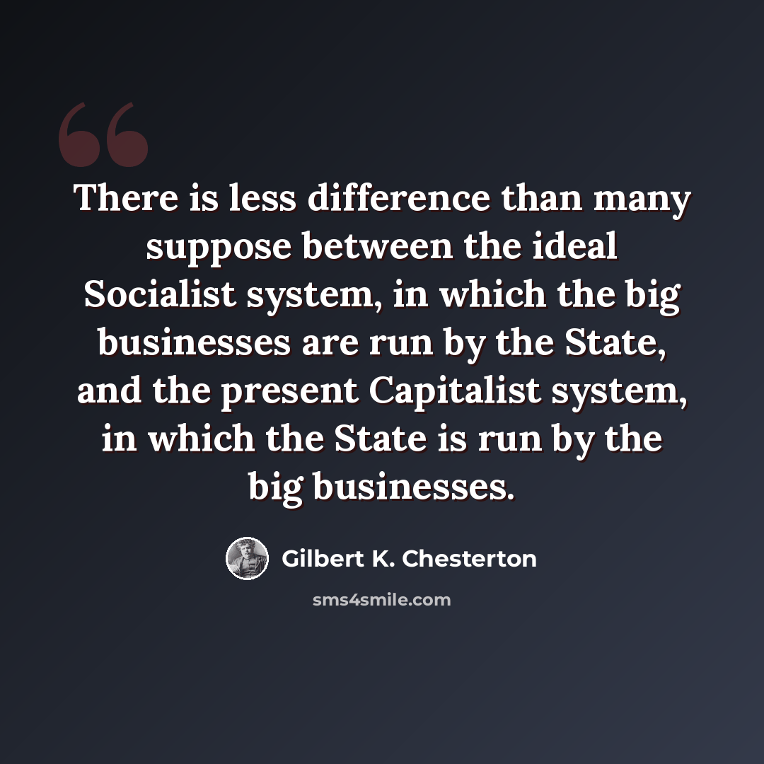 “There is less difference than many suppose between the ideal Socialist system, in which the big businesses are run by the State, and the present Capitalist system, in which the State is run by the big businesses.” quote by Gilbert K. Chesterton