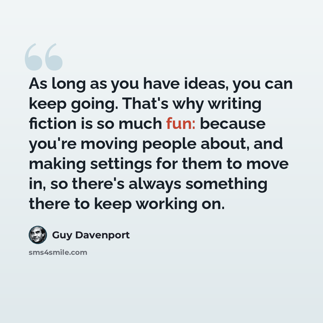 “As long as you have ideas, you can keep going. That's why writing fiction is so much fun: because you're moving people about, and making settings for them to move in, so there's always something there to keep working on.” quote by Guy Davenport