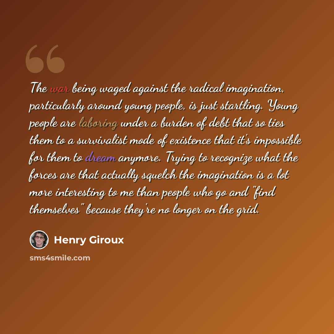 “The war being waged against the radical imagination, particularly around young people, is just startling. Young people are laboring under a burden of debt that so ties them to a survivalist mode of existence that it's impossible for them to dream anymore. Trying to recognize what the forces are…” quote by Henry Giroux