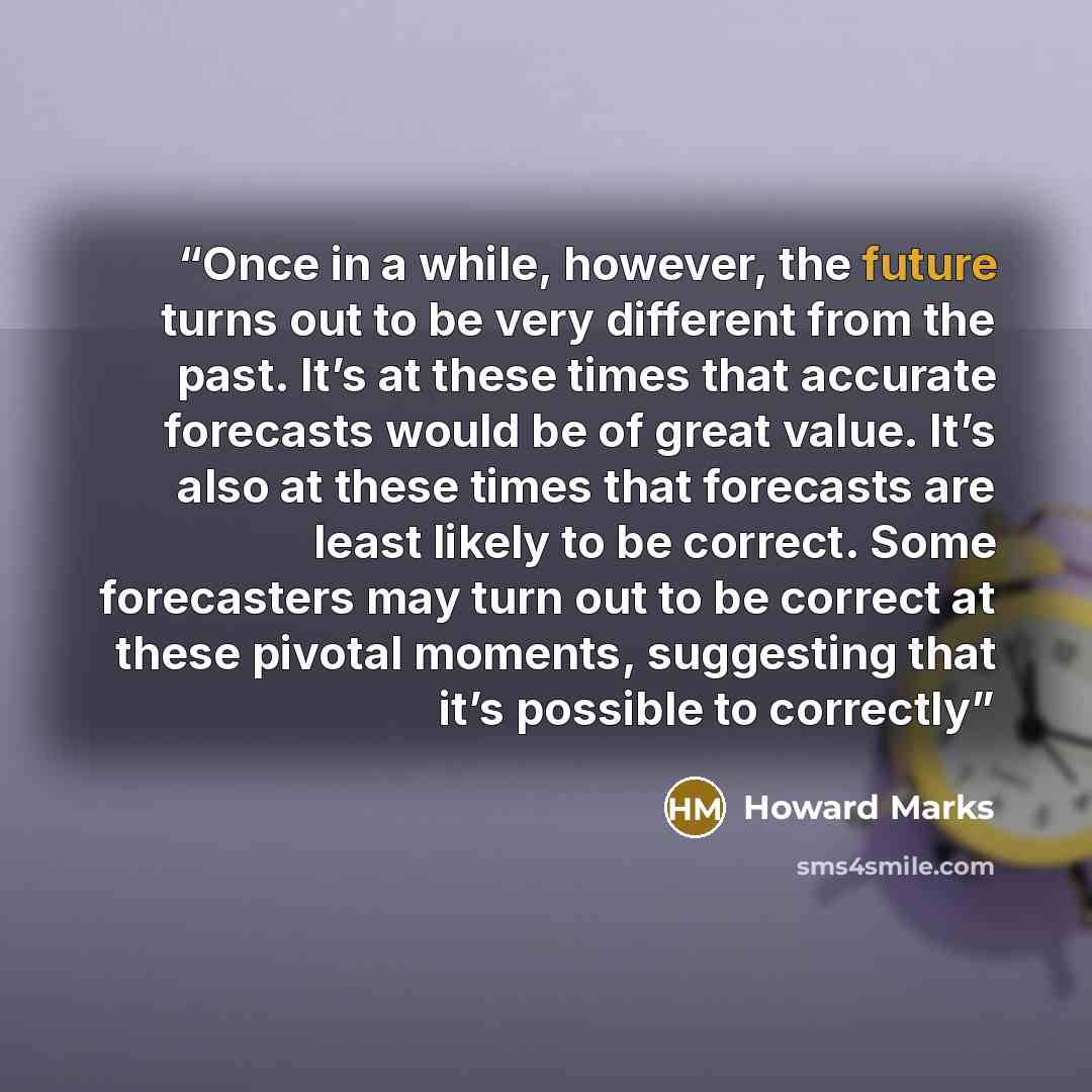 “Once in a while, however, the future turns out to be very different from the past. It’s at these times that accurate forecasts would be of great value. It’s also at these times that forecasts are least likely to be correct. Some forecasters may turn out to be correct at these pivotal moments…” quote by Howard Marks