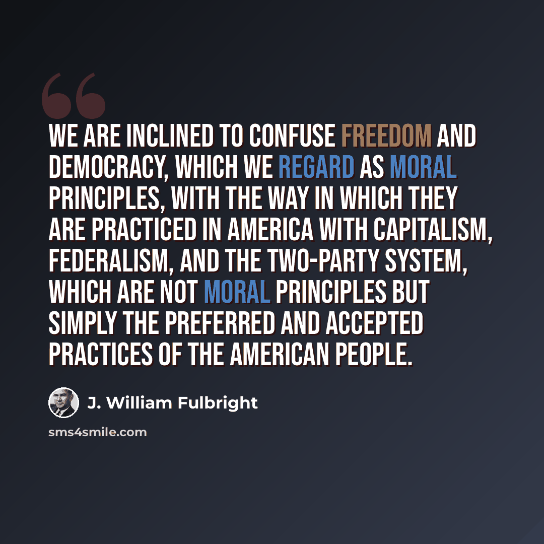 “We are inclined to confuse freedom and democracy, which we regard as moral principles, with the way in which they are practiced in America with capitalism, federalism, and the two-party system, which are not moral principles but simply the preferred and accepted practices of the American people.” quote by J. William Fulbright