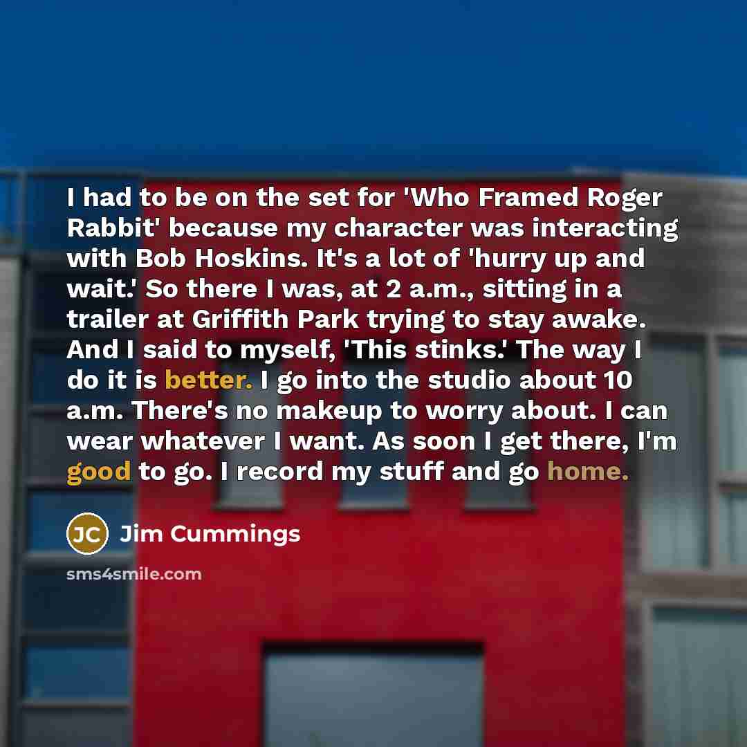 “I had to be on the set for 'Who Framed Roger Rabbit' because my character was interacting with Bob Hoskins. It's a lot of 'hurry up and wait.' So there I was, at 2 a.m., sitting in a trailer at Griffith Park trying to stay awake. And I said to myself, 'This stinks.' The way I do it is better. I go…” quote by Jim Cummings