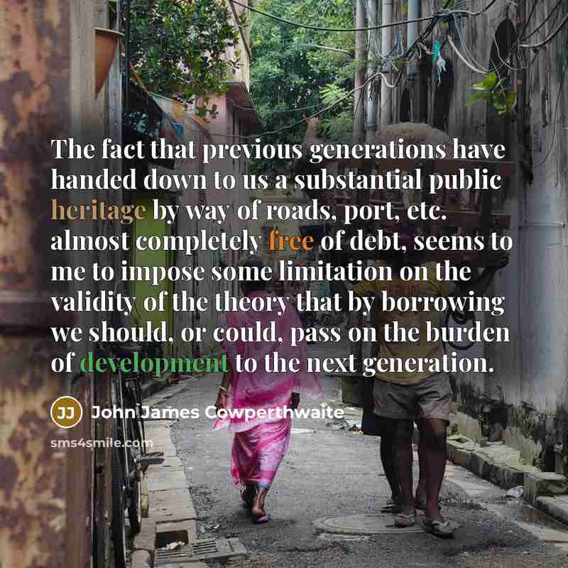 “The fact that previous generations have handed down to us a substantial public heritage by way of roads, port, etc. almost completely free of debt, seems to me to impose some limitation on the validity of the theory that by borrowing we should, or could, pass on the burden of development to the…” quote by John James Cowperthwaite