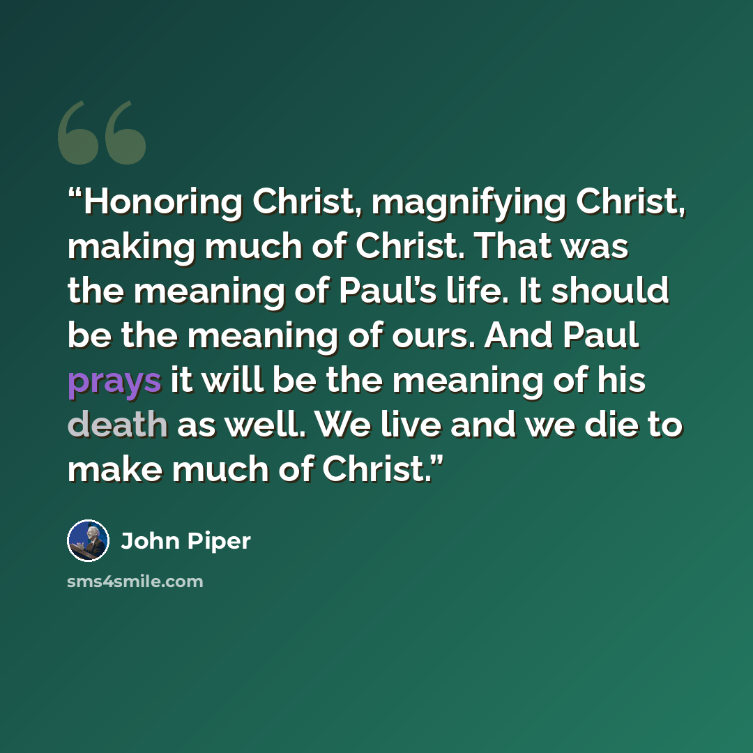 “Honoring Christ, magnifying Christ, making much of Christ. That was the meaning of Paul’s life. It should be the meaning of ours. And Paul prays it will be the meaning of his death as well. We live and we die to make much of Christ.” quote by John Piper
