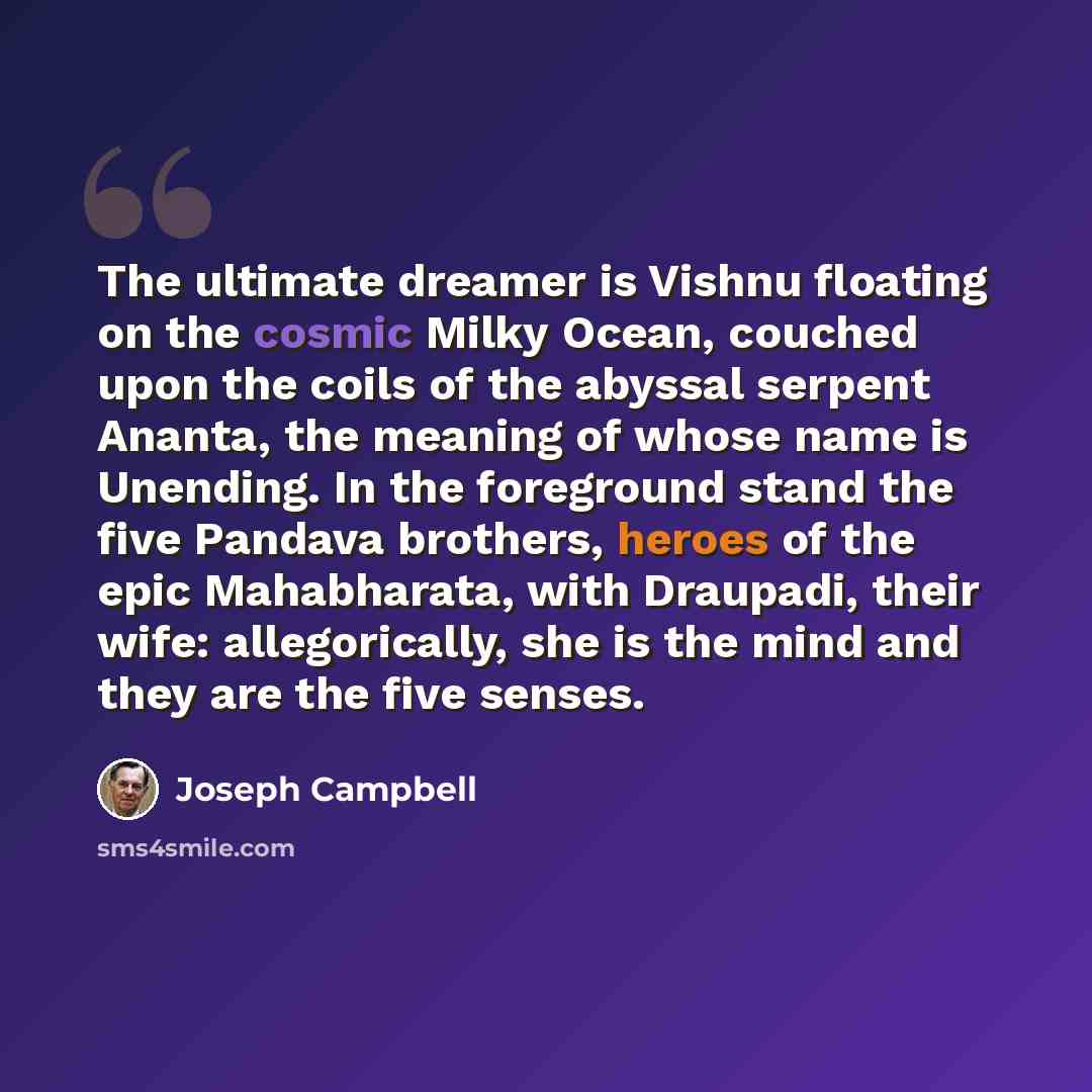 “The ultimate dreamer is Vishnu floating on the cosmic Milky Ocean, couched upon the coils of the abyssal serpent Ananta, the meaning of whose name is Unending. In the foreground stand the five Pandava brothers, heroes of the epic Mahabharata, with Draupadi, their wife: allegorically, she is the…” quote by Joseph Campbell