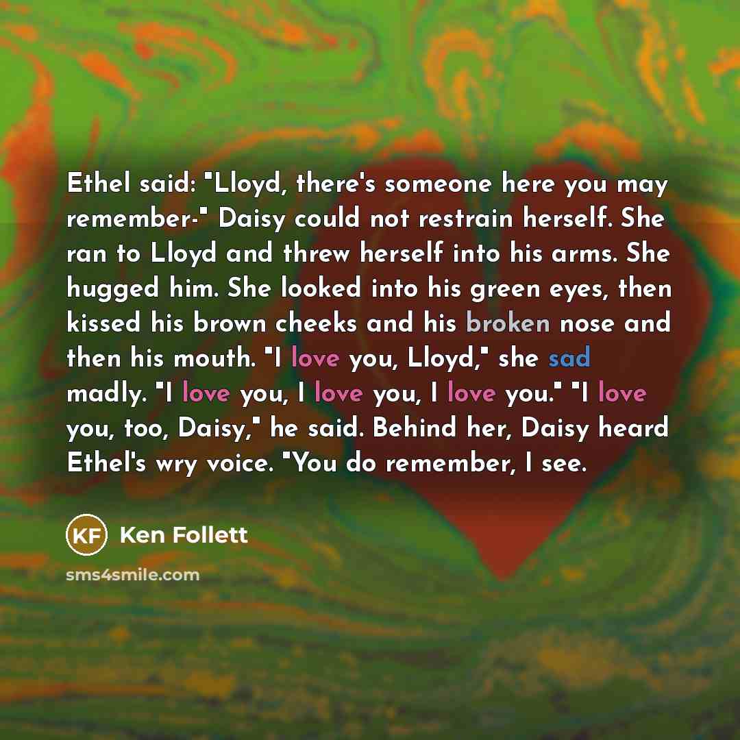 “Ethel said: "Lloyd, there's someone here you may remember-" Daisy could not restrain herself. She ran to Lloyd and threw herself into his arms. She hugged him. She looked into his green eyes, then kissed his brown cheeks and his broken nose and then his mouth. "I love you, Lloyd," she sad madly…” quote by Ken Follett