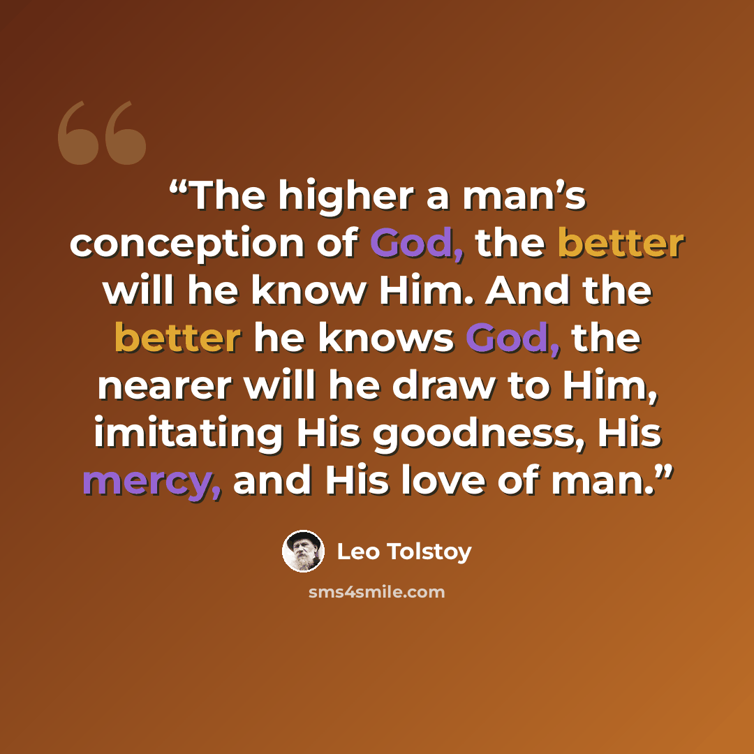 “The higher a man’s conception of God, the better will he know Him. And the better he knows God, the nearer will he draw to Him, imitating His goodness, His mercy, and His love of man.” quote by Leo Tolstoy