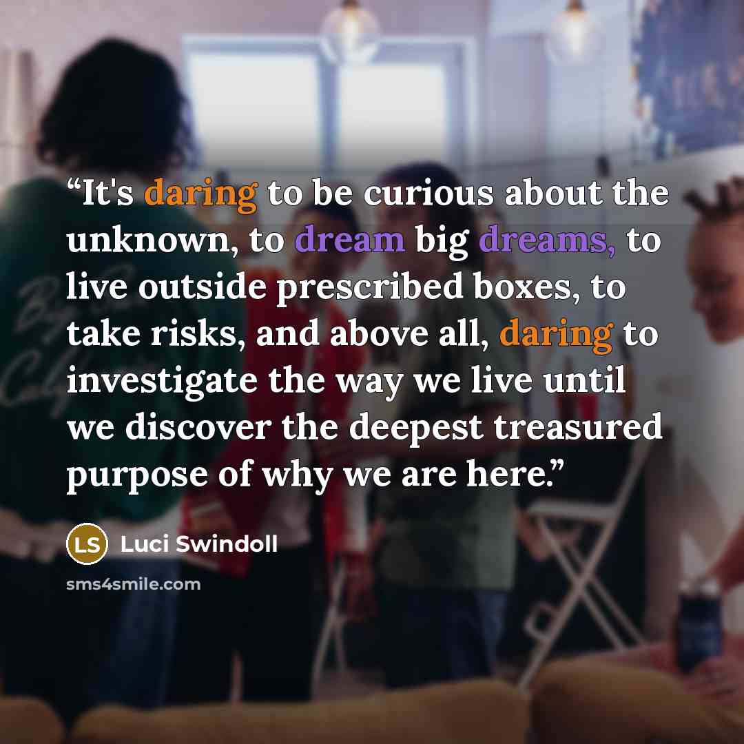 “It's daring to be curious about the unknown, to dream big dreams, to live outside prescribed boxes, to take risks, and above all, daring to investigate the way we live until we discover the deepest treasured purpose of why we are here.” quote by Luci Swindoll