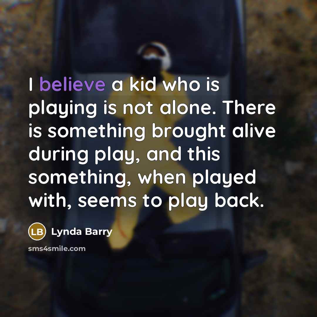 “I believe a kid who is playing is not alone. There is something brought alive during play, and this something, when played with, seems to play back.” quote by Lynda Barry