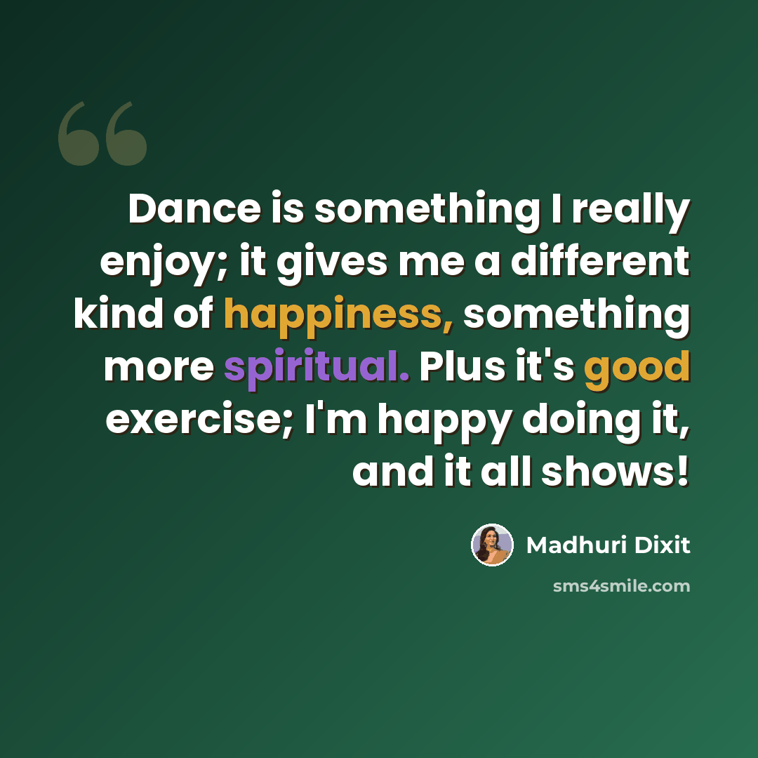 “Dance is something I really enjoy; it gives me a different kind of happiness, something more spiritual. Plus it's good exercise; I'm happy doing it, and it all shows!” quote by Madhuri Dixit