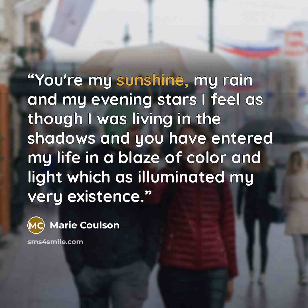 “You're my sunshine, my rain and my evening stars I feel as though I was living in the shadows and you have entered my life in a blaze of color and light which as illuminated my very existence.” quote by Marie Coulson