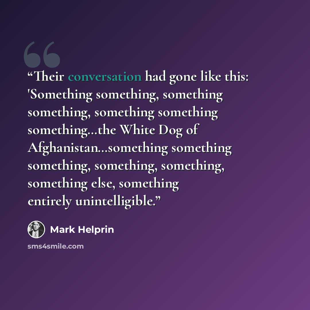 “Their conversation had gone like this: 'Something something, something something, something something something…the White Dog of Afghanistan…something something something, something, something, something else, something entirely unintelligible.” quote by Mark Helprin