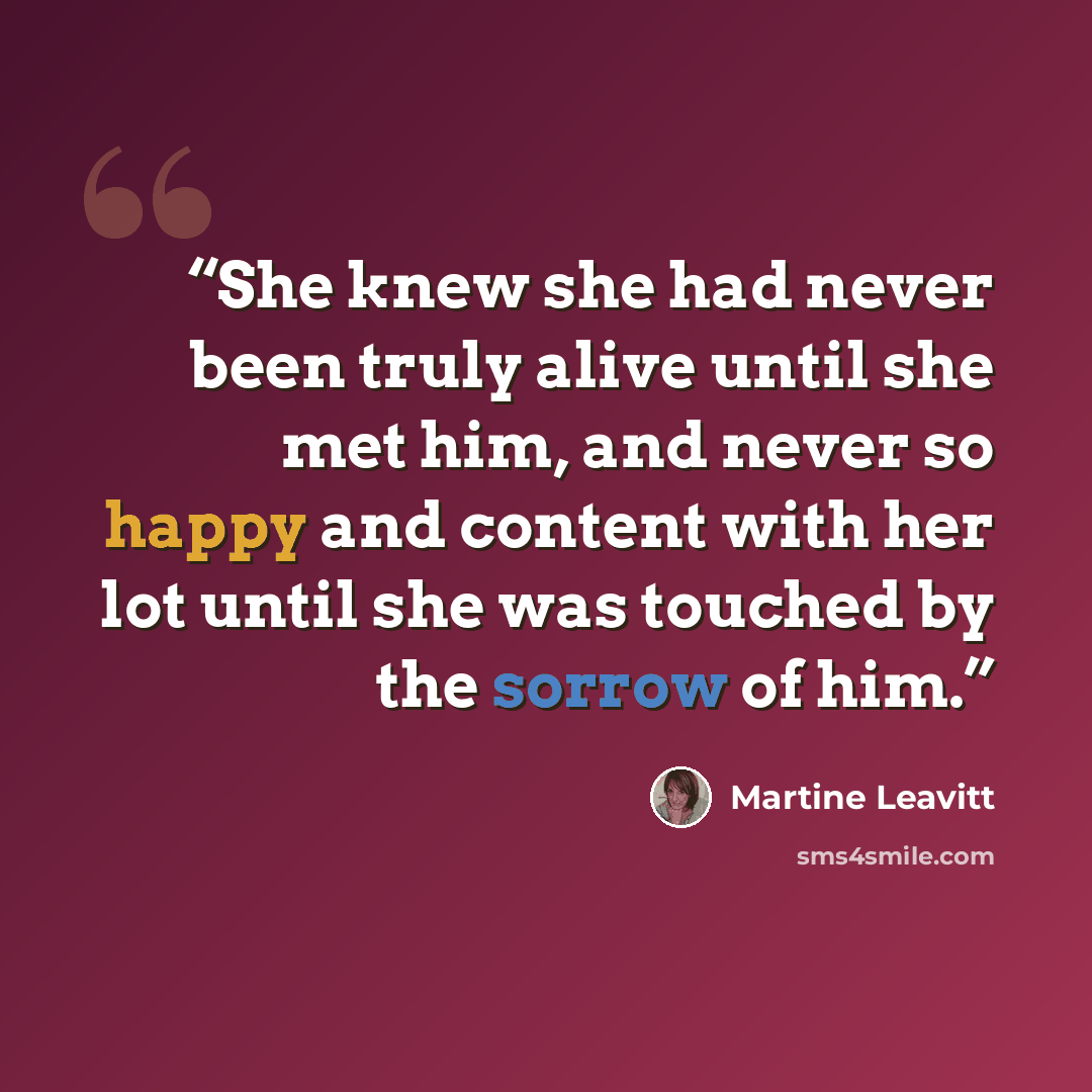 “She knew she had never been truly alive until she met him, and never so happy and content with her lot until she was touched by the sorrow of him.” quote by Martine Leavitt