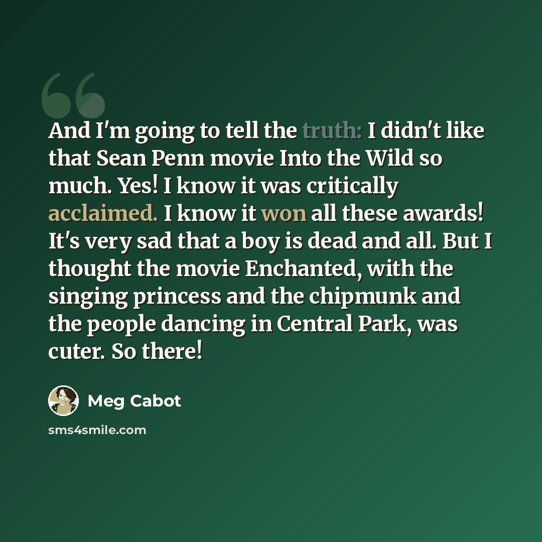 “And I'm going to tell the truth: I didn't like that Sean Penn movie Into the Wild so much. Yes! I know it was critically acclaimed. I know it won all these awards! It's very sad that a boy is dead and all. But I thought the movie Enchanted, with the singing princess and the chipmunk and the people…” quote by Meg Cabot