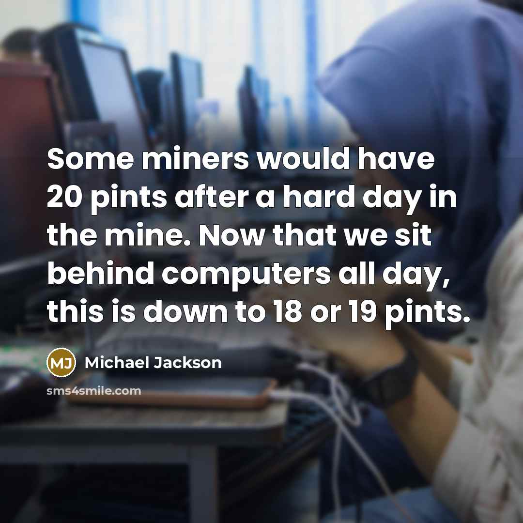 “Some miners would have 20 pints after a hard day in the mine. Now that we sit behind computers all day, this is down to 18 or 19 pints.” quote by Michael Jackson