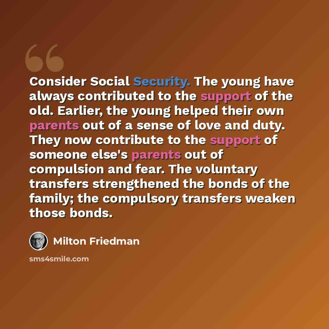“Consider Social Security. The young have always contributed to the support of the old. Earlier, the young helped their own parents out of a sense of love and duty. They now contribute to the support of someone else's parents out of compulsion and fear. The voluntary transfers strengthened the…” quote by Milton Friedman