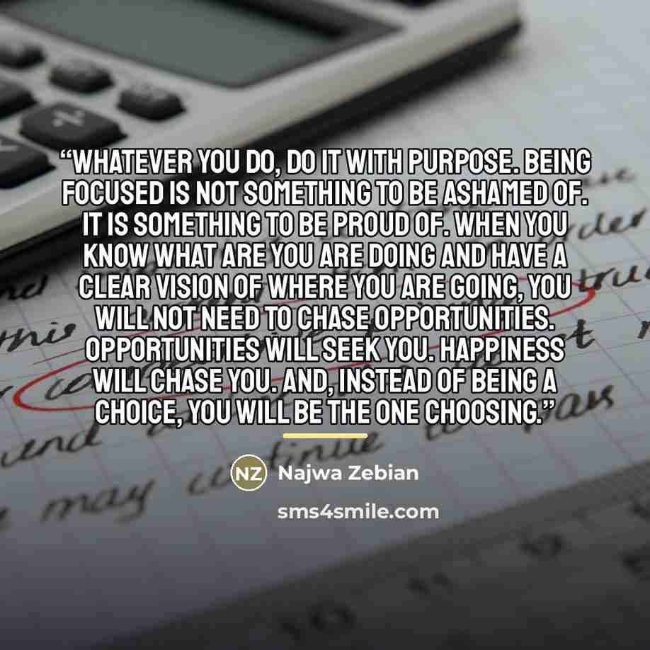 “Whatever you do, do it with purpose. Being focused is not something to be ashamed of. It is something to be proud of. When you know what are you are doing and have a clear vision of where you are going, you will not need to chase opportunities. Opportunities will seek you. Happiness will chase…” quote by Najwa Zebian