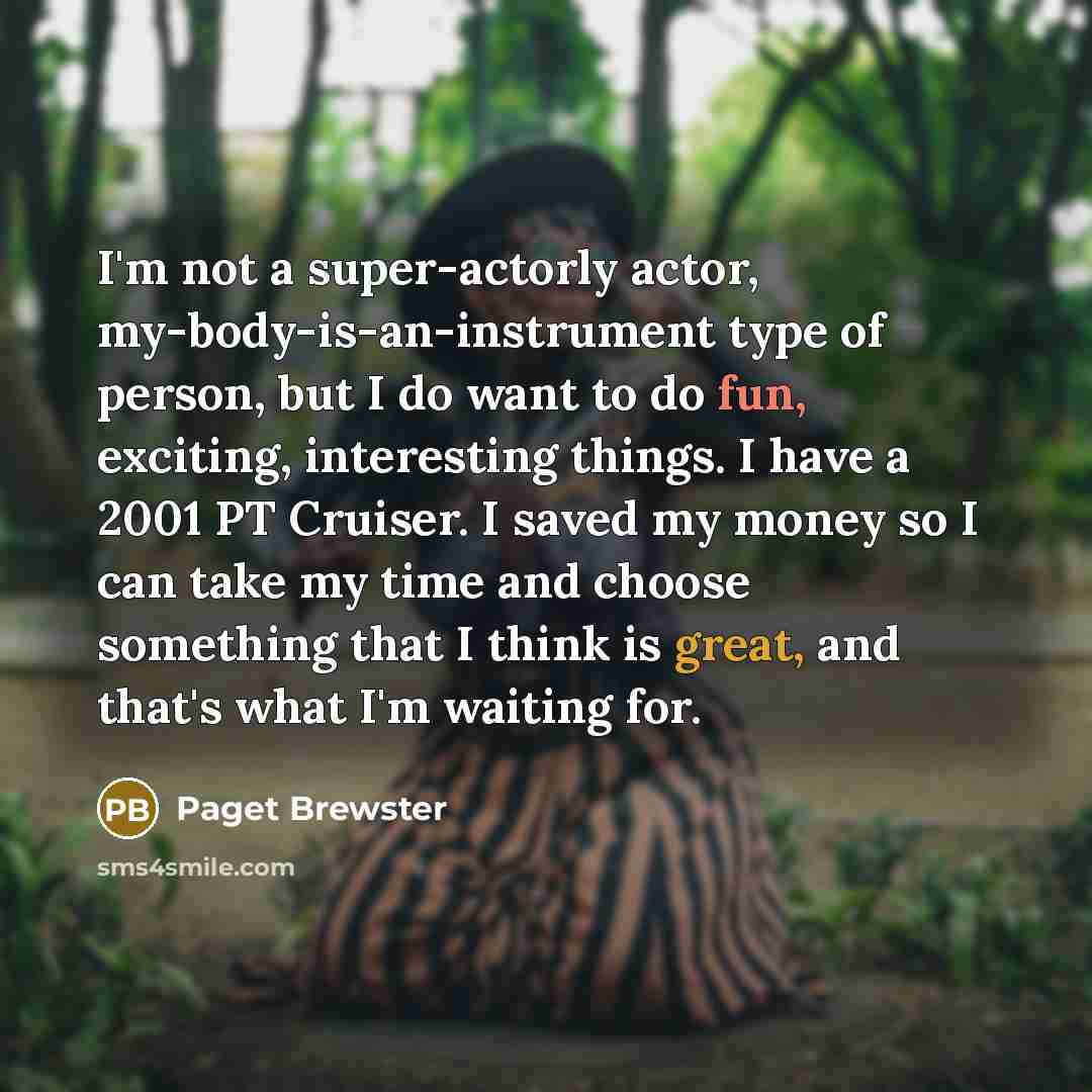 “I'm not a super-actorly actor, my-body-is-an-instrument type of person, but I do want to do fun, exciting, interesting things. I have a 2001 PT Cruiser. I saved my money so I can take my time and choose something that I think is great, and that's what I'm waiting for.” quote by Paget Brewster