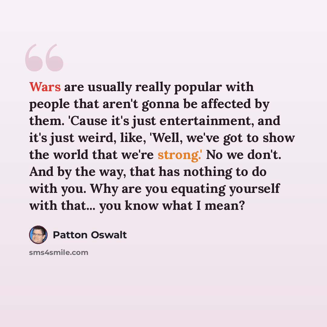 “Wars are usually really popular with people that aren't gonna be affected by them. 'Cause it's just entertainment, and it's just weird, like, 'Well, we've got to show the world that we're strong.' No we don't. And by the way, that has nothing to do with you. Why are you equating yourself with…” quote by Patton Oswalt