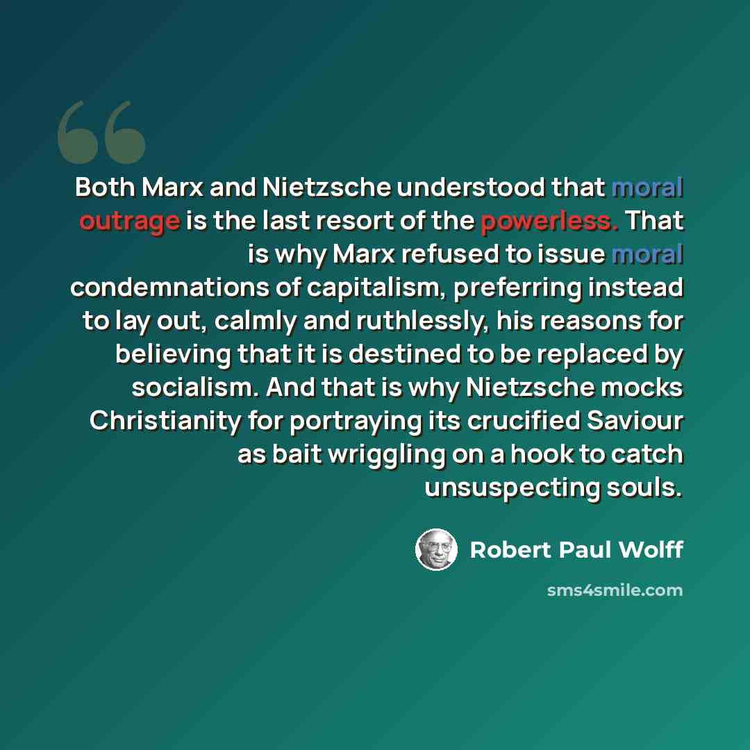 “Both Marx and Nietzsche understood that moral outrage is the last resort of the powerless. That is why Marx refused to issue moral condemnations of capitalism, preferring instead to lay out, calmly and ruthlessly, his reasons for believing that it is destined to be replaced by socialism. And that…” quote by Robert Paul Wolff