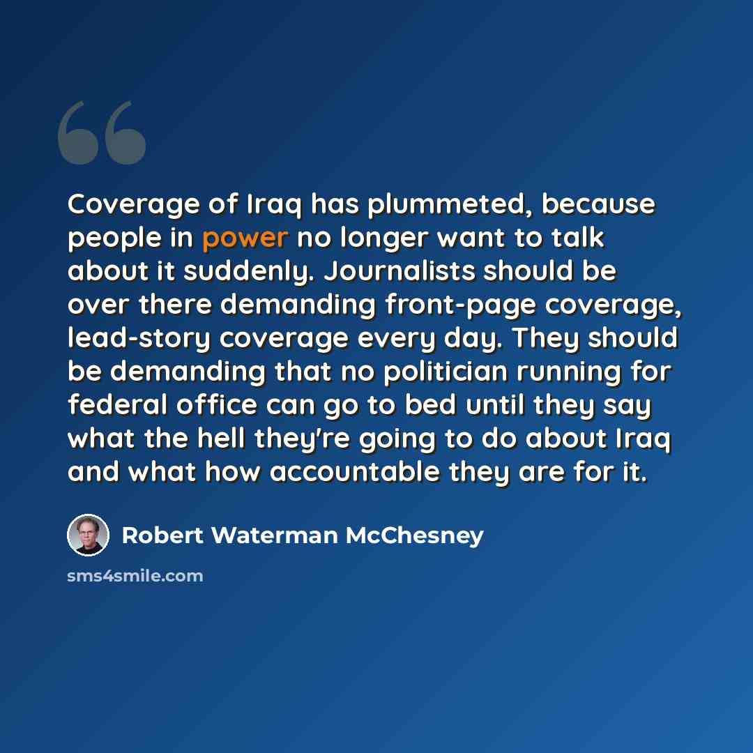 “Coverage of Iraq has plummeted, because people in power no longer want to talk about it suddenly. Journalists should be over there demanding front-page coverage, lead-story coverage every day. They should be demanding that no politician running for federal office can go to bed until they say what…” quote by Robert Waterman McChesney