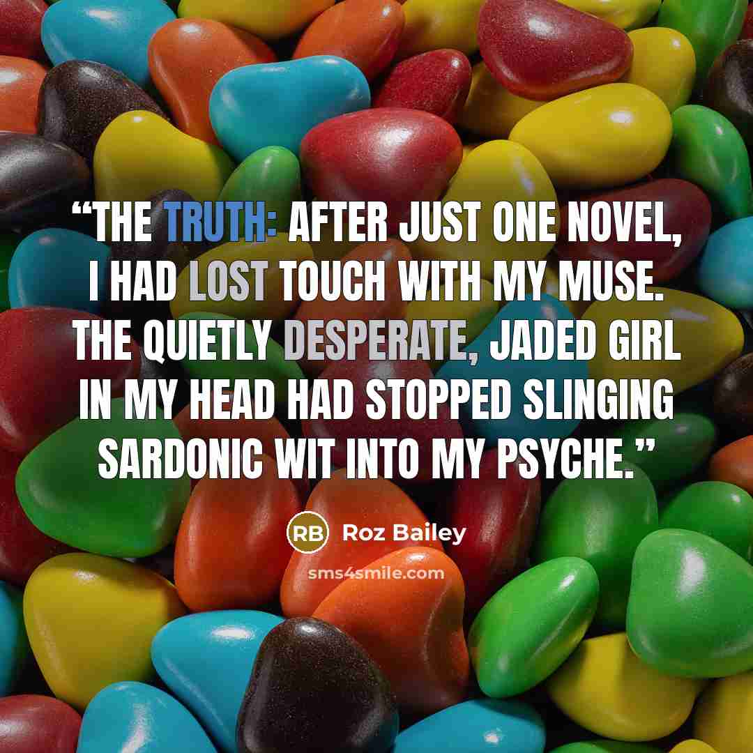 “The truth: after just one novel, I had lost touch with my muse. The quietly desperate, jaded girl in my head had stopped slinging sardonic wit into my psyche.” quote by Roz Bailey