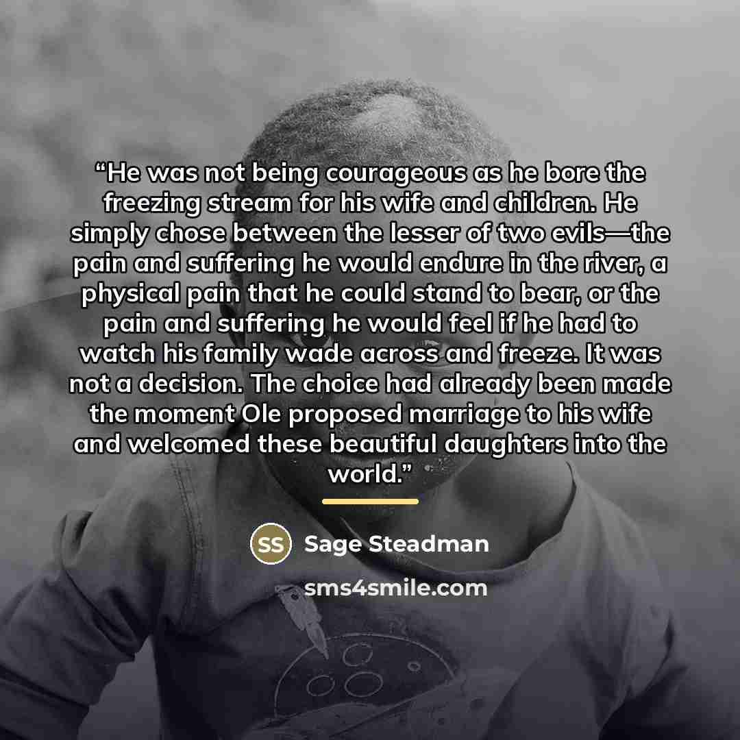 “He was not being courageous as he bore the freezing stream for his wife and children. He simply chose between the lesser of two evils—the pain and suffering he would endure in the river, a physical pain that he could stand to bear, or the pain and suffering he would feel if he had to watch his…” quote by Sage Steadman