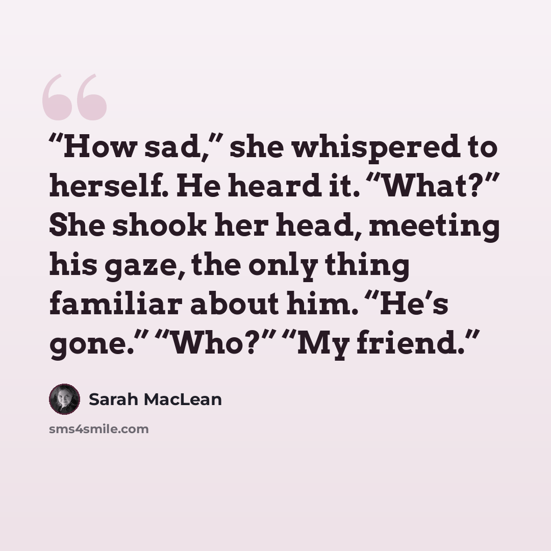 “How sad,” she whispered to herself. He heard it. “What?” She shook her head, meeting his gaze, the only thing familiar about him. “He’s gone.” “Who?” “My friend.” quote by Sarah MacLean