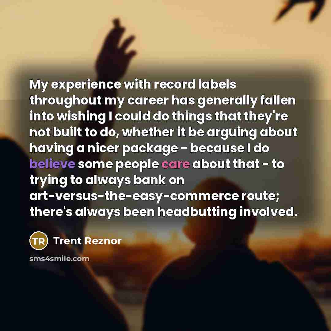 “My experience with record labels throughout my career has generally fallen into wishing I could do things that they're not built to do, whether it be arguing about having a nicer package - because I do believe some people care about that - to trying to always bank on art-versus-the-easy-commerce…” quote by Trent Reznor