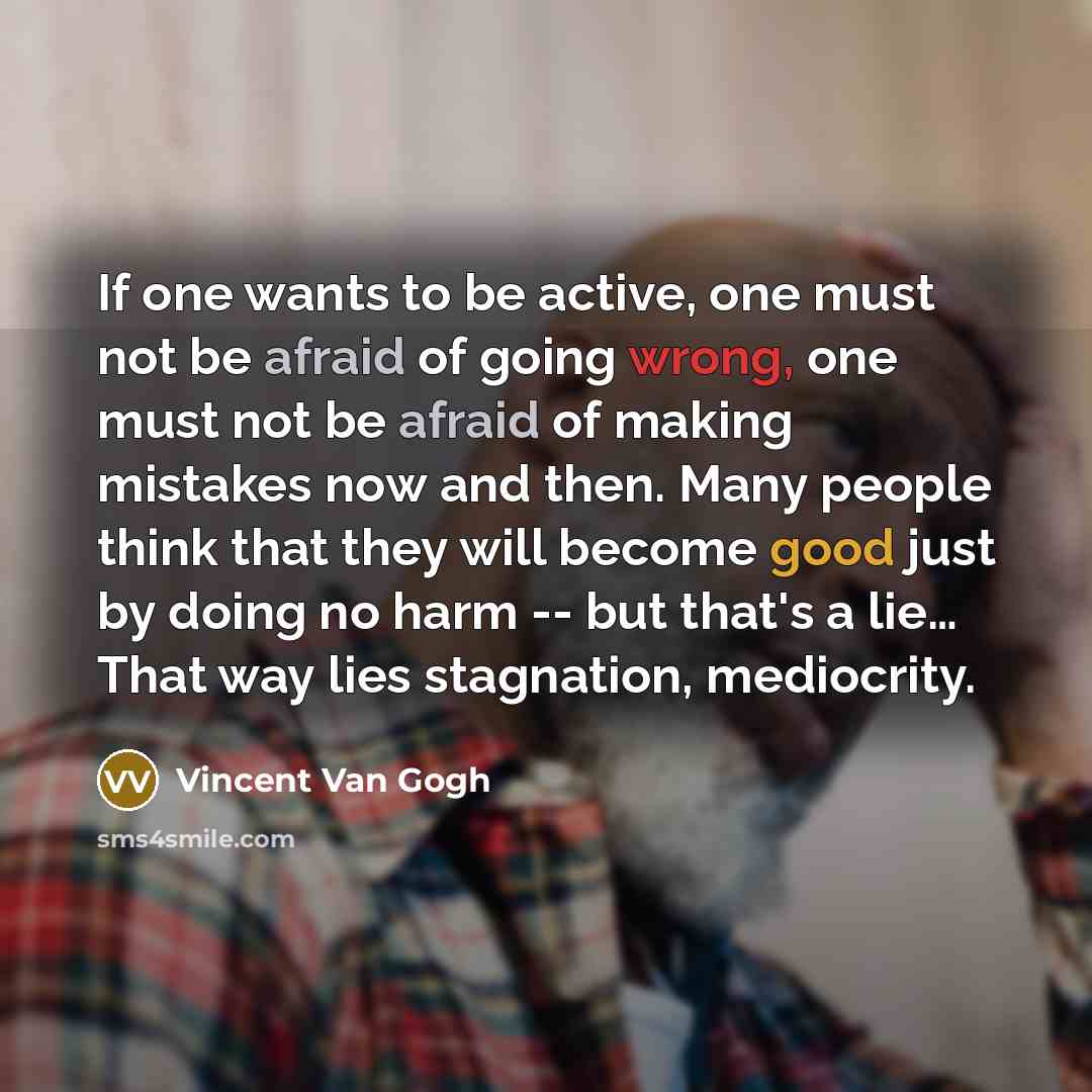“If one wants to be active, one must not be afraid of going wrong, one must not be afraid of making mistakes now and then. Many people think that they will become good just by doing no harm -- but that's a lie… That way lies stagnation, mediocrity.” quote by Vincent Van Gogh