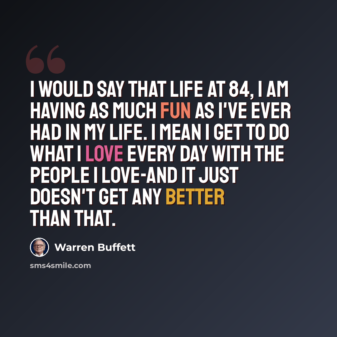 “I would say that life at 84, I am having as much fun as I've ever had in my life. I mean I get to do what I love every day with the people I love-and it just doesn't get any better than that.” quote by Warren Buffett