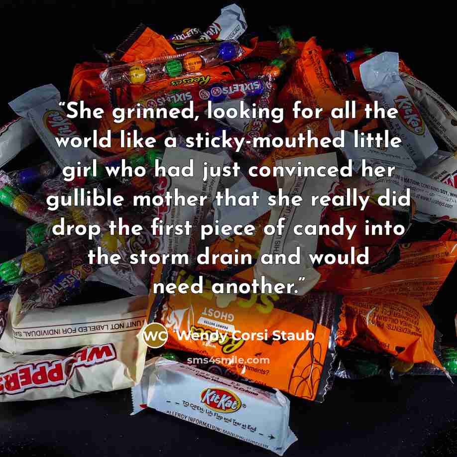 “She grinned, looking for all the world like a sticky-mouthed little girl who had just convinced her gullible mother that she really did drop the first piece of candy into the storm drain and would need another.” quote by Wendy Corsi Staub