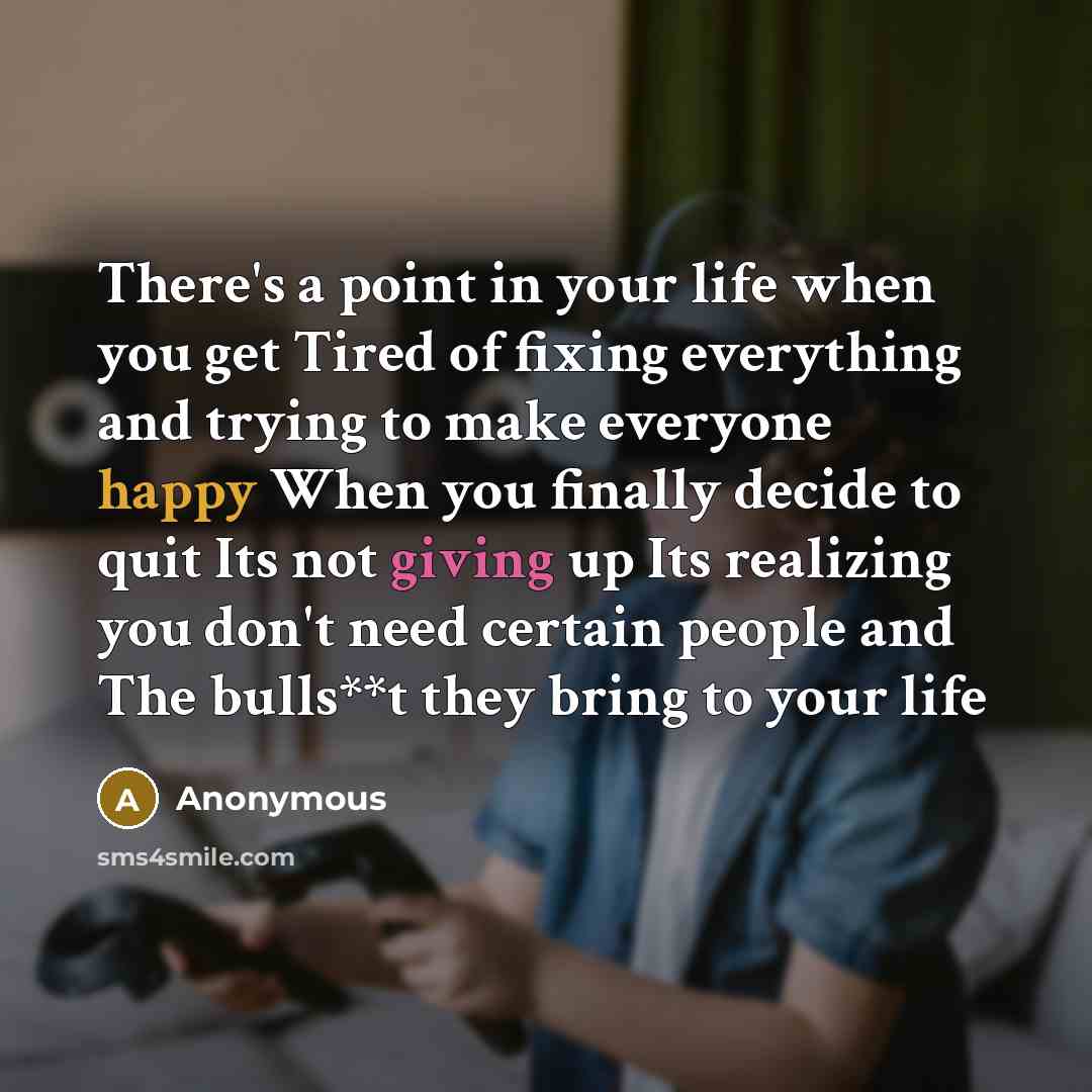 “There's a point in your life when you get Tired of fixing everything and trying to make everyone happy When you finally decide to quit Its not giving up Its realizing you don't need certain people and The bulls**t they bring to your life” quote by Anonymous