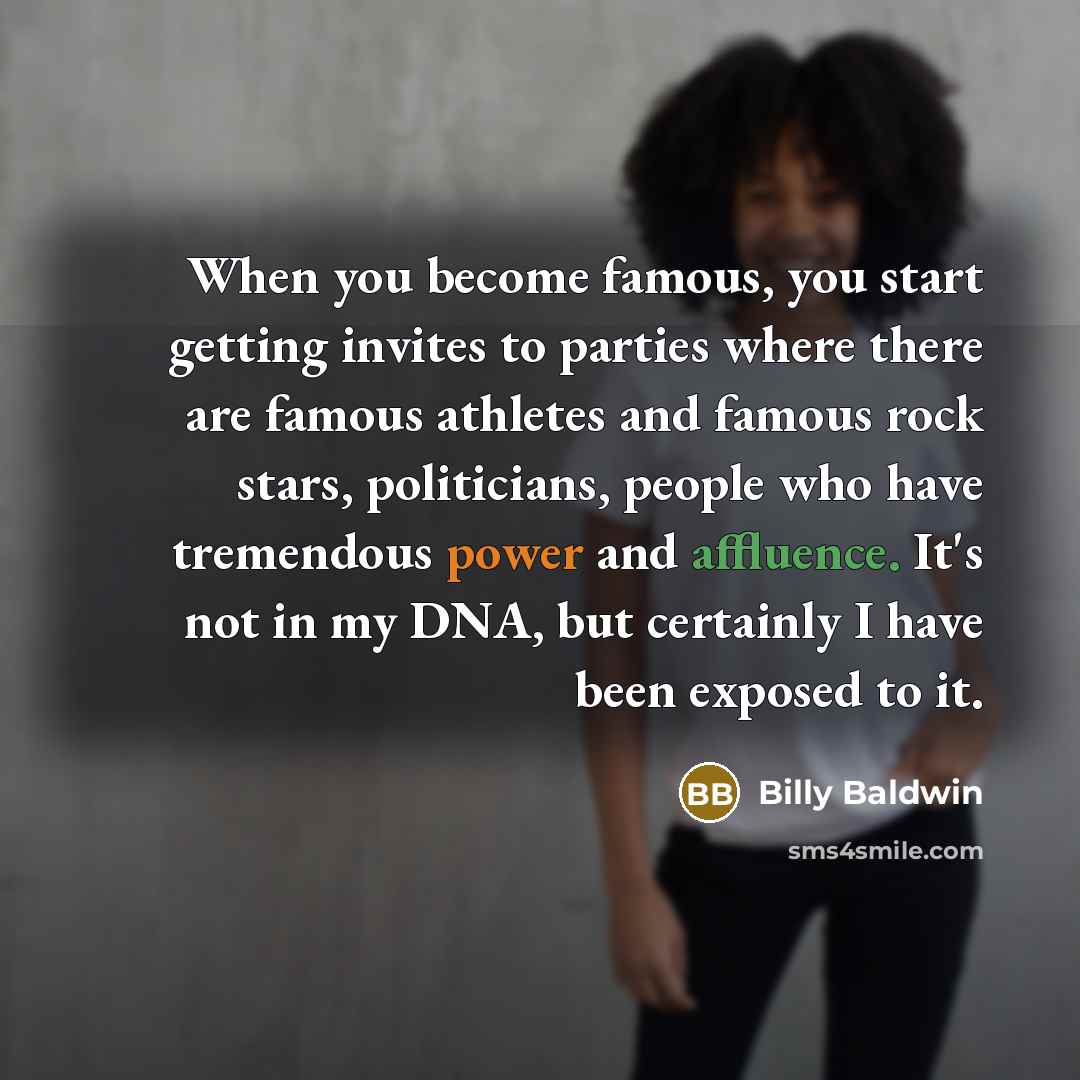 “When you become famous, you start getting invites to parties where there are famous athletes and famous rock stars, politicians, people who have tremendous power and affluence. It's not in my DNA, but certainly I have been exposed to it.” quote by Billy Baldwin
