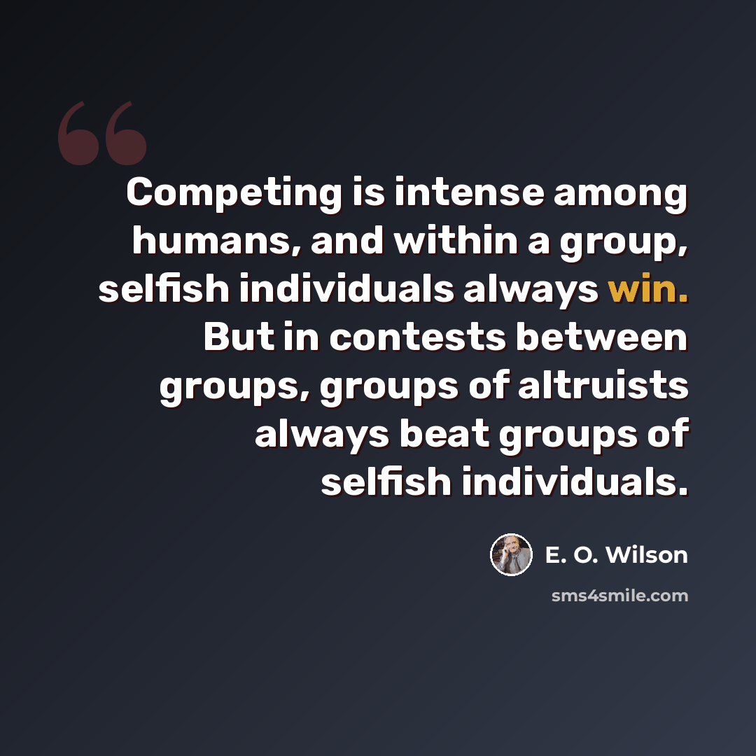 “Competing is intense among humans, and within a group, selfish individuals always win. But in contests between groups, groups of altruists always beat groups of selfish individuals.” quote by E. O. Wilson