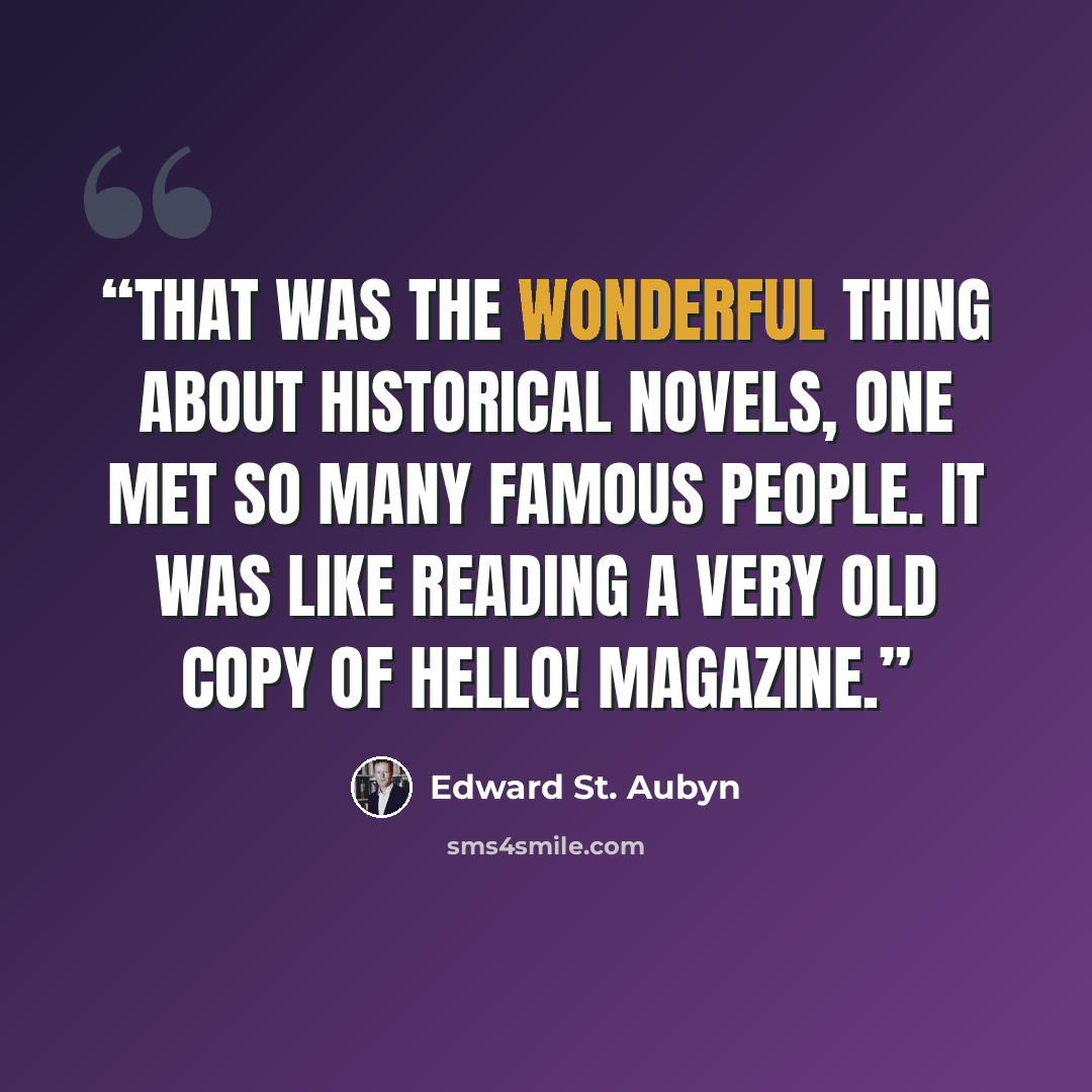 “That was the wonderful thing about historical novels, one met so many famous people. It was like reading a very old copy of Hello! magazine.” quote by Edward St. Aubyn