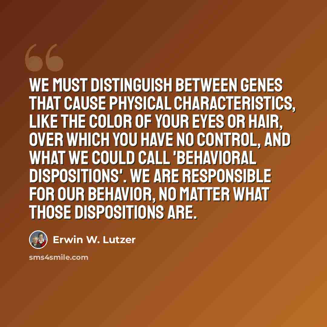 “We must distinguish between genes that cause physical characteristics, like the color of your eyes or hair, over which you have no control, and what we could call 'behavioral dispositions'. We are responsible for our behavior, no matter what those dispositions are.” quote by Erwin W. Lutzer
