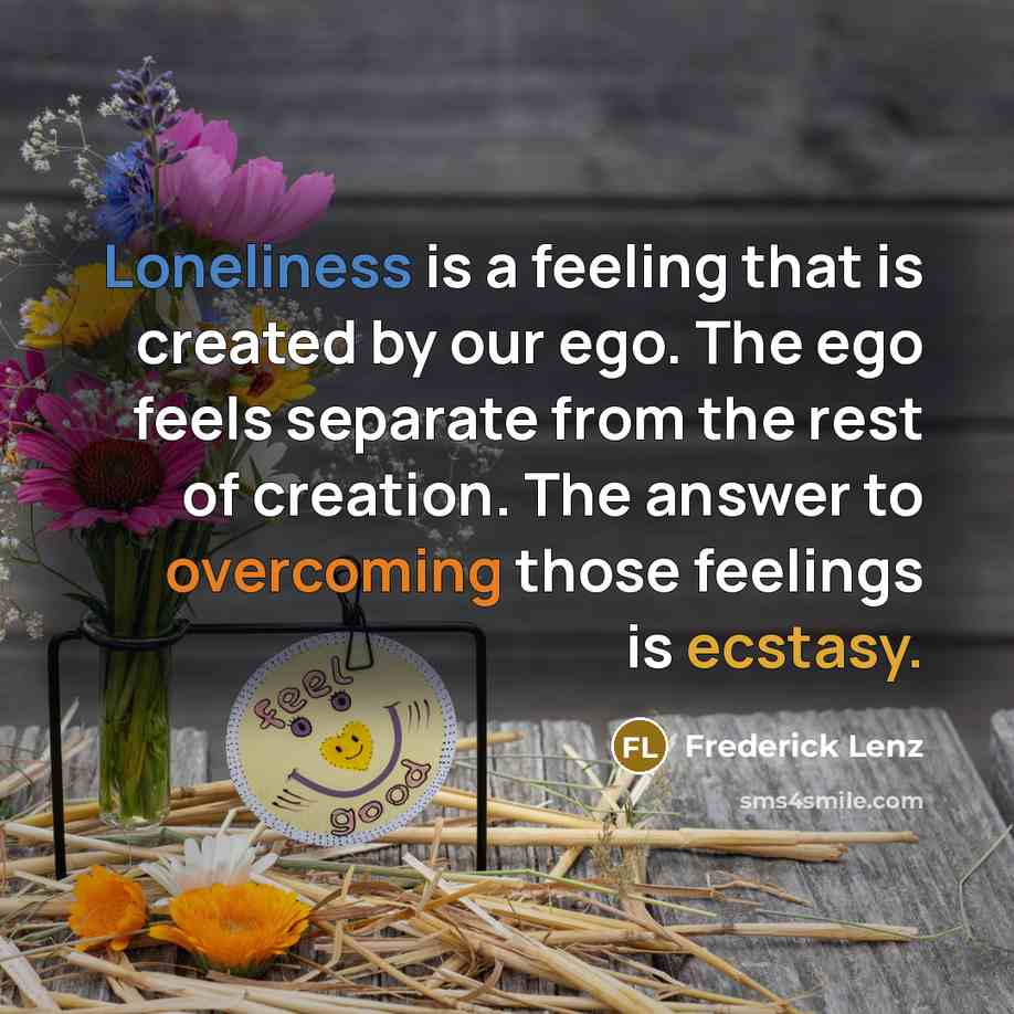 “Loneliness is a feeling that is created by our ego. The ego feels separate from the rest of creation. The answer to overcoming those feelings is ecstasy.” quote by Frederick Lenz