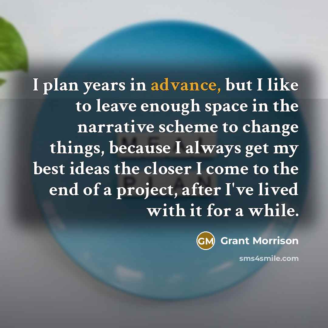 “I plan years in advance, but I like to leave enough space in the narrative scheme to change things, because I always get my best ideas the closer I come to the end of a project, after I've lived with it for a while.” quote by Grant Morrison